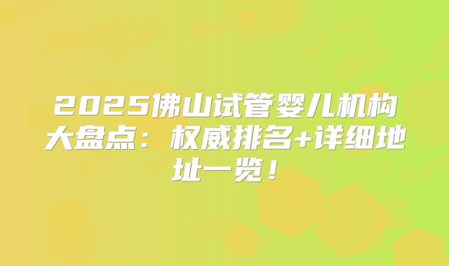 2025佛山试管婴儿机构大盘点：权威排名+详细地址一览！