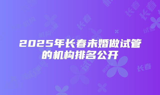 2025年长春未婚做试管的机构排名公开