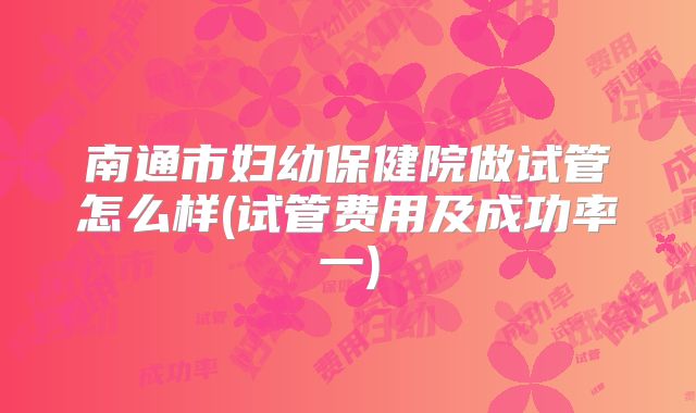 南通市妇幼保健院做试管怎么样(试管费用及成功率一)