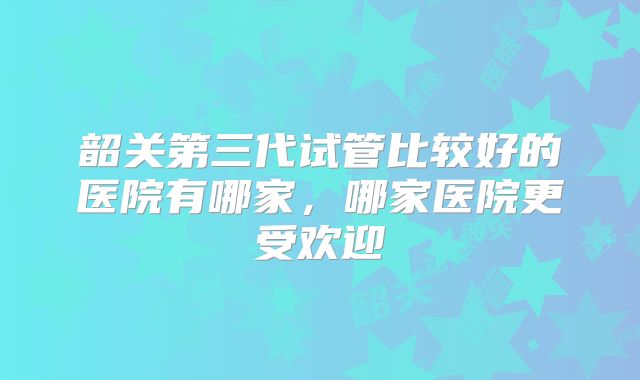 韶关第三代试管比较好的医院有哪家，哪家医院更受欢迎