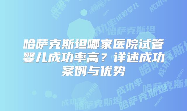 哈萨克斯坦哪家医院试管婴儿成功率高？详述成功案例与优势
