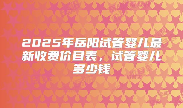 2025年岳阳试管婴儿最新收费价目表,试管婴儿多少钱