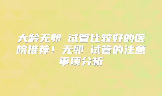 大龄无卵�试管比较好的医院推荐!无卵�试管的注意事项分析