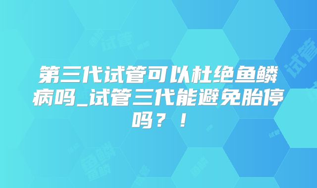 第三代试管可以杜绝鱼鳞病吗_试管三代能避免胎停吗？！