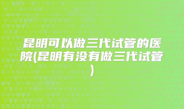昆明可以做三代试管的医院(昆明有没有做三代试管)