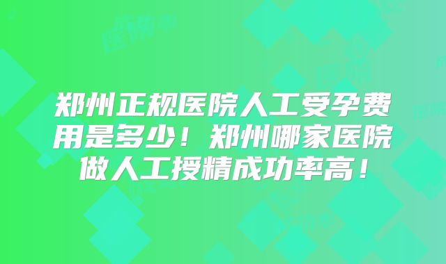 郑州正规医院人工受孕费用是多少!郑州哪家医院做人工授精成功率高!