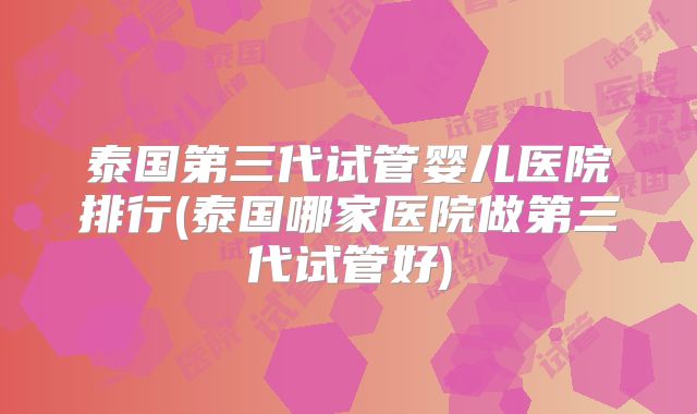 泰国第三代试管婴儿医院排行(泰国哪家医院做第三代试管好)