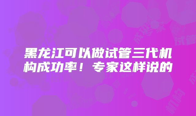 黑龙江可以做试管三代机构成功率！专家这样说的