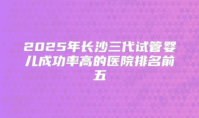 2025年长沙三代试管婴儿成功率高的医院排名前五