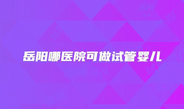 岳阳哪医院可做试管婴儿