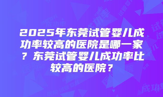2025年东莞试管婴儿成功率较高的医院是哪一家？东莞试管婴儿成功率比较高的医院？