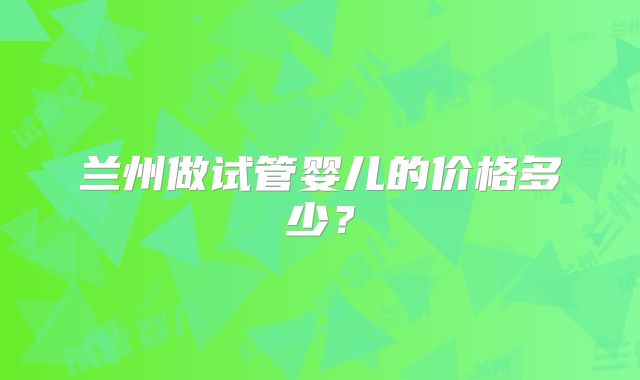 兰州做试管婴儿的价格多少？