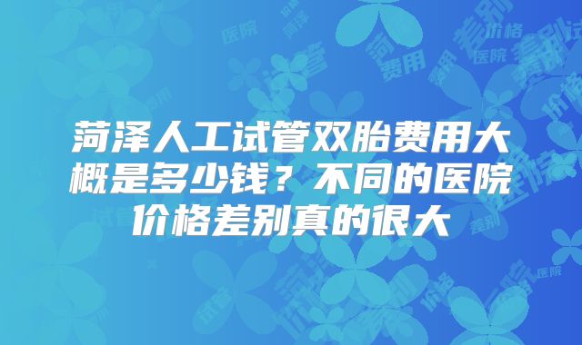 菏泽人工试管双胎费用大概是多少钱?不同的医院价格差别真的很大