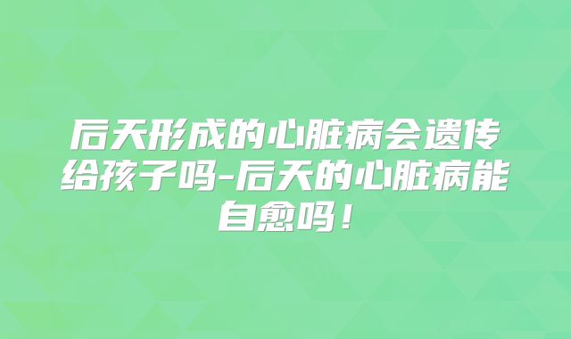 后天形成的心脏病会遗传给孩子吗-后天的心脏病能自愈吗!