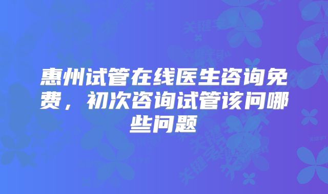 惠州试管在线医生咨询免费,初次咨询试管该问哪些问题