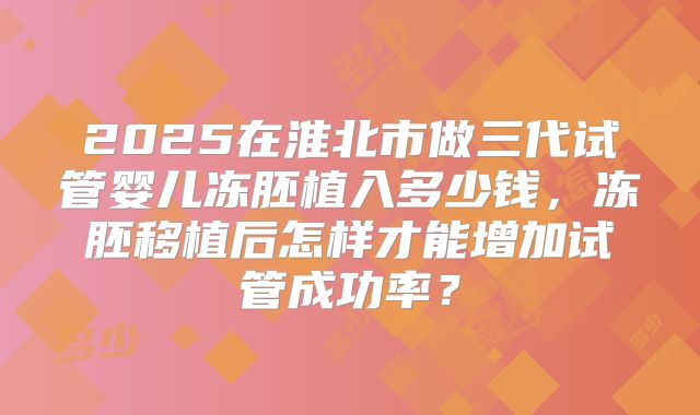 2025在淮北市做三代试管婴儿冻胚植入多少钱，冻胚移植后怎样才能增加试管成功率？
