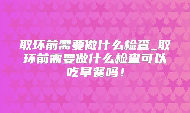取环前需要做什么检查_取环前需要做什么检查可以吃早餐吗!
