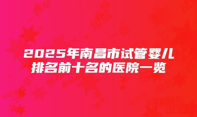 2025年南昌市试管婴儿排名前十名的医院一览