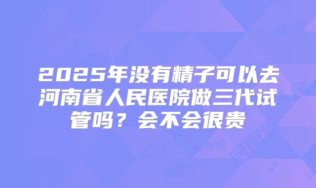 2025年没有精子可以去河南省人民医院做三代试管吗?会不会很贵