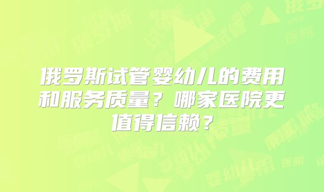 俄罗斯试管婴幼儿的费用和服务质量？哪家医院更值得信赖？