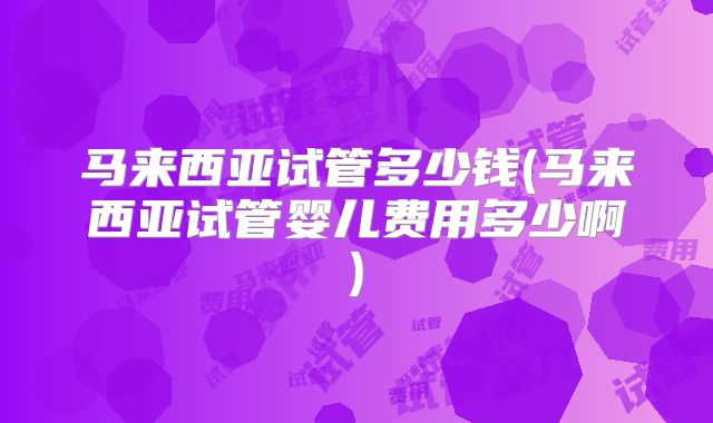 马来西亚试管多少钱(马来西亚试管婴儿费用多少啊)