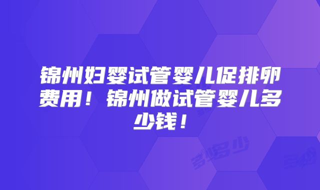 锦州妇婴试管婴儿促排卵费用!锦州做试管婴儿多少钱!
