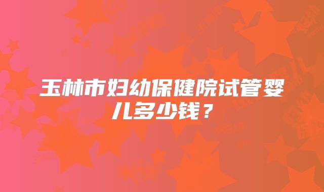 玉林市妇幼保健院试管婴儿多少钱？