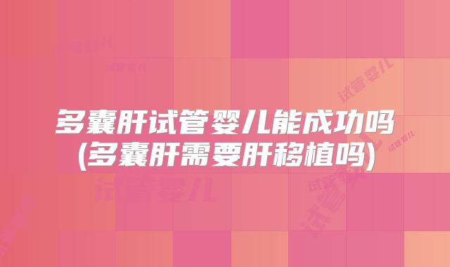 多囊肝试管婴儿能成功吗(多囊肝需要肝移植吗)