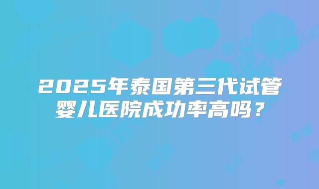 2025年泰国第三代试管婴儿医院成功率高吗?