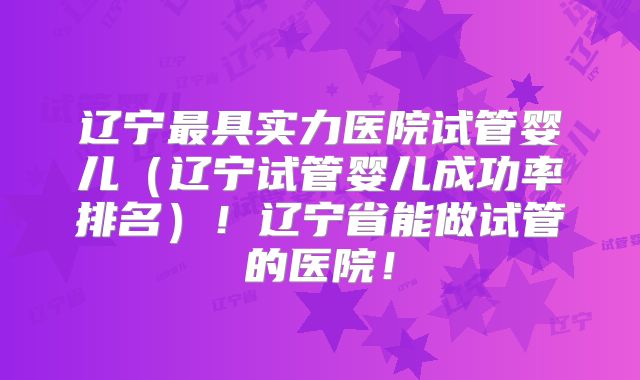 辽宁最具实力医院试管婴儿（辽宁试管婴儿成功率排名）！辽宁省能做试管的医院！