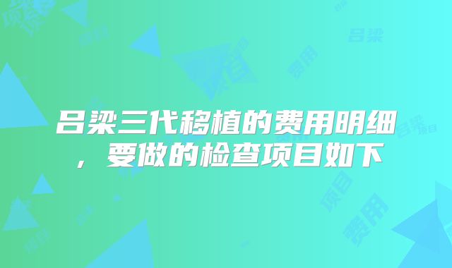 吕梁三代移植的费用明细，要做的检查项目如下