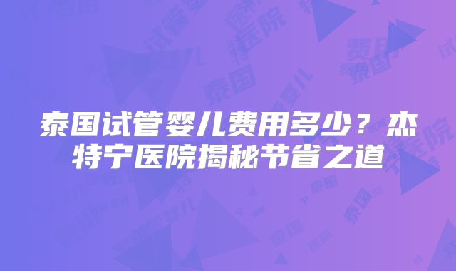 泰国试管婴儿费用多少?杰特宁医院揭秘节省之道