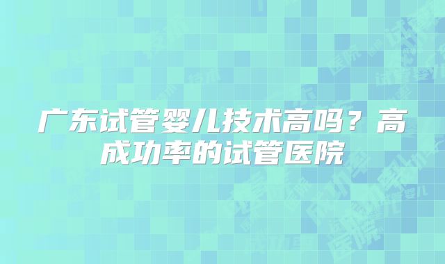 广东试管婴儿技术高吗?高成功率的试管医院