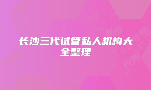 长沙三代试管私人机构大全整理