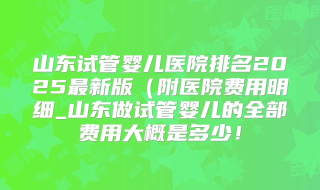 山东试管婴儿医院排名2025最新版(附医院费用明细_山东做试管婴儿的全部费用大概是多少!