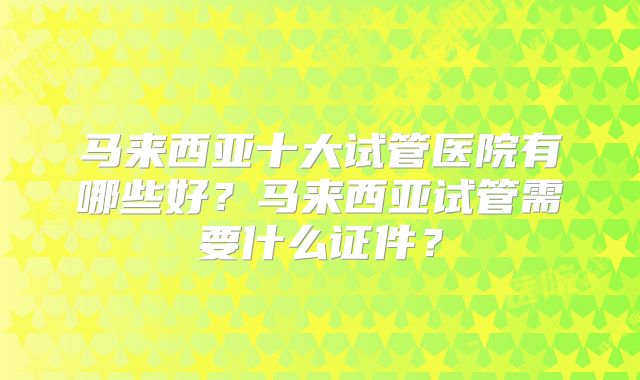 马来西亚十大试管医院有哪些好?马来西亚试管需要什么证件?