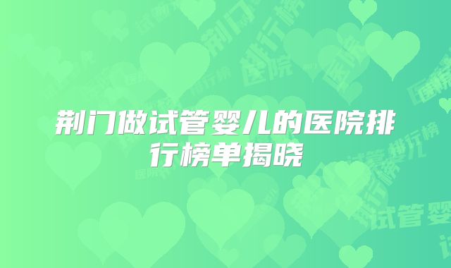 荆门做试管婴儿的医院排行榜单揭晓
