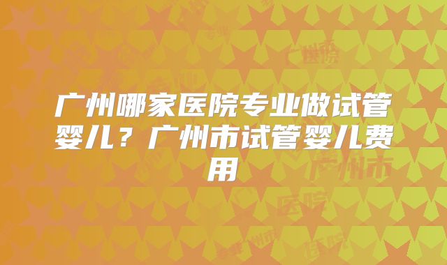 广州哪家医院专业做试管婴儿?广州市试管婴儿费用
