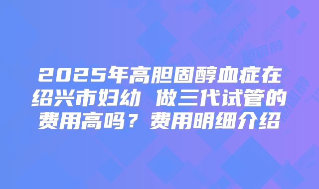 2025年高胆固醇血症在绍兴市妇幼 做三代试管的费用高吗?费用明细介绍