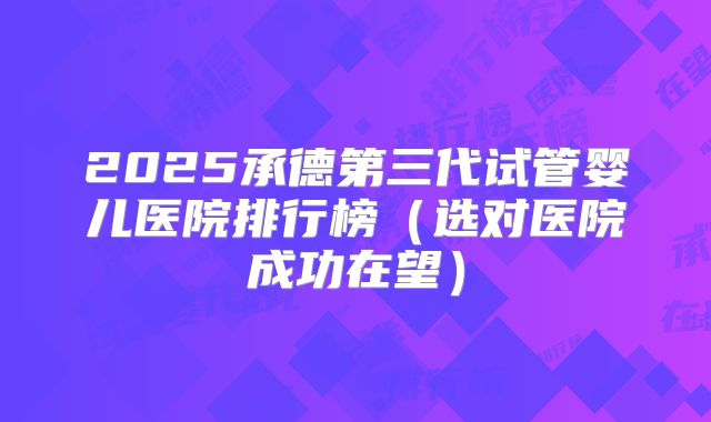 2025承德第三代试管婴儿医院排行榜（选对医院成功在望）