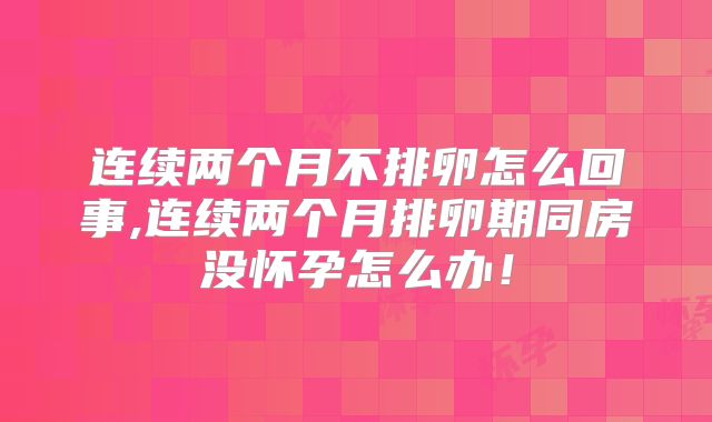 连续两个月不排卵怎么回事,连续两个月排卵期同房没怀孕怎么办！