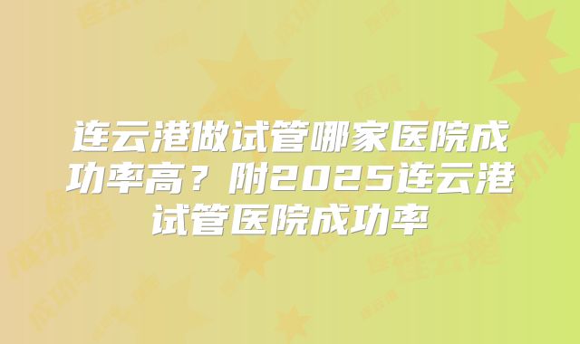 连云港做试管哪家医院成功率高？附2025连云港试管医院成功率