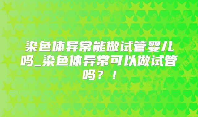 染色体异常能做试管婴儿吗_染色体异常可以做试管吗？！