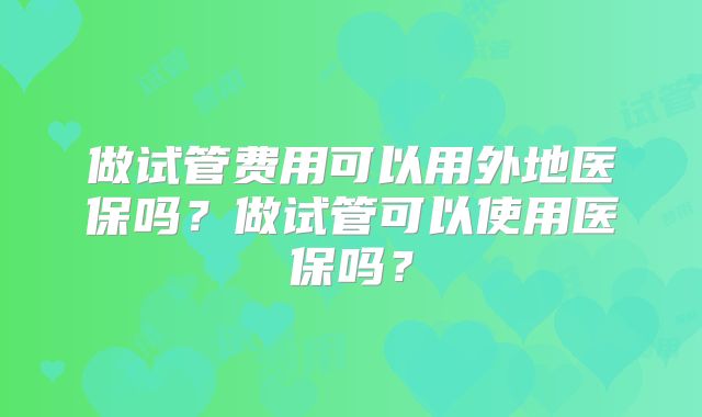 做试管费用可以用外地医保吗?做试管可以使用医保吗?