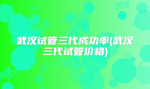 武汉试管三代成功率(武汉三代试管价格)