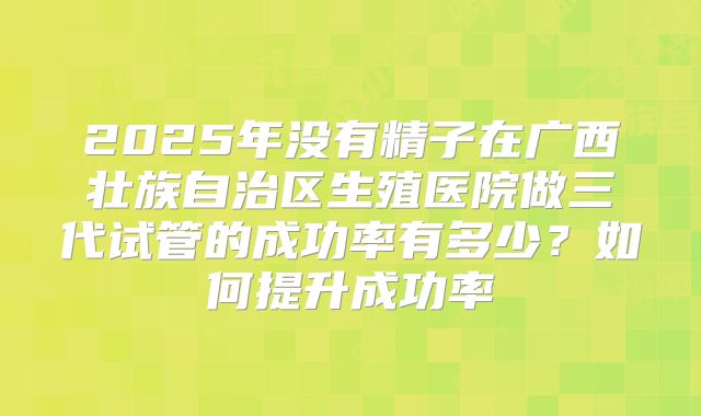 2025年没有精子在广西壮族自治区生殖医院做三代试管的成功率有多少？如何提升成功率