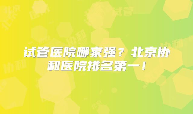 试管医院哪家强？北京协和医院排名第一！