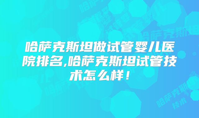 哈萨克斯坦做试管婴儿医院排名,哈萨克斯坦试管技术怎么样！