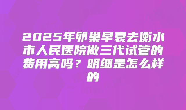 2025年卵巢早衰去衡水市人民医院做三代试管的费用高吗?明细是怎么样的