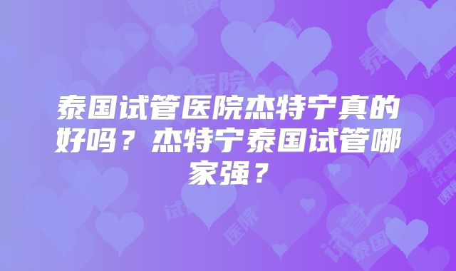 泰国试管医院杰特宁真的好吗?杰特宁泰国试管哪家强?